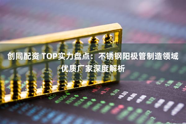 创同配资 TOP实力盘点：不锈钢阳极管制造领域优质厂家深度解析