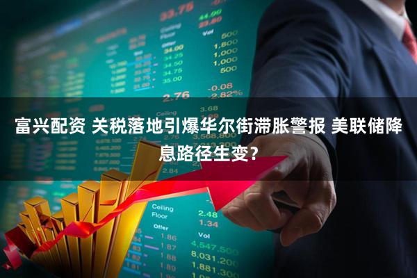 富兴配资 关税落地引爆华尔街滞胀警报 美联储降息路径生变?
