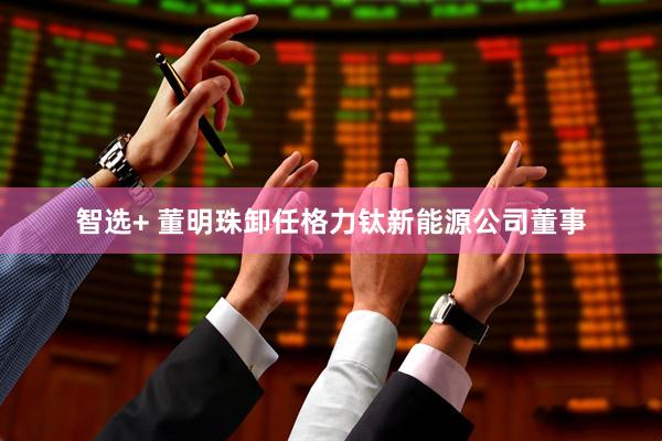 智选+ 董明珠卸任格力钛新能源公司董事
