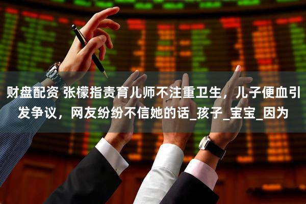 财盘配资 张檬指责育儿师不注重卫生，儿子便血引发争议，网友纷纷不信她的话_孩子_宝宝_因为