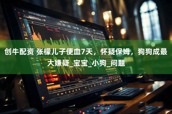 创牛配资 张檬儿子便血7天，怀疑保姆，狗狗成最大嫌疑_宝宝_小狗_问题