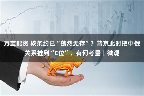 万宝配资 核条约已“荡然无存”？普京此时把中俄关系推到“C位”，有何考量｜微观