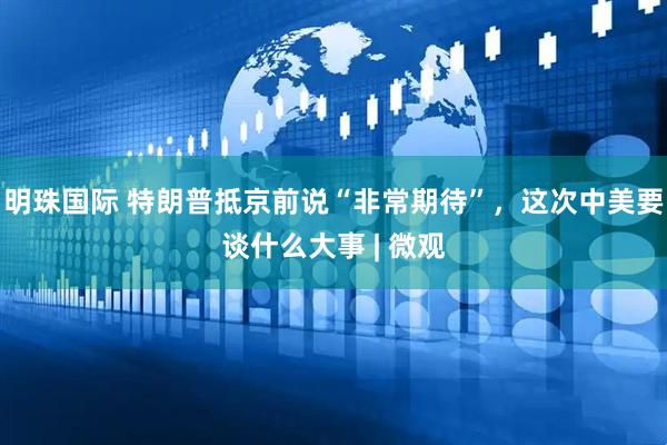 明珠国际 特朗普抵京前说“非常期待”，这次中美要谈什么大事 | 微观
